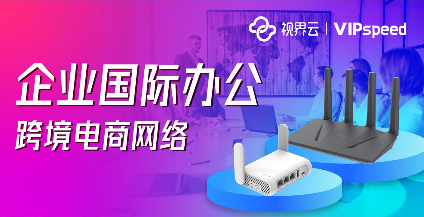 视界云VIPspeed企业国际办公网络方案，助力跨境电商企业全球出海