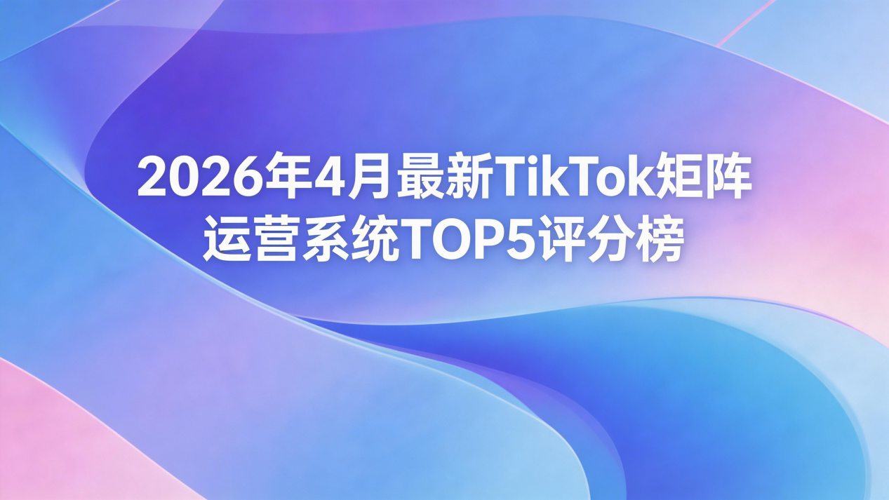 2026年4月最新TikTok矩阵运营系统TOP5评分榜