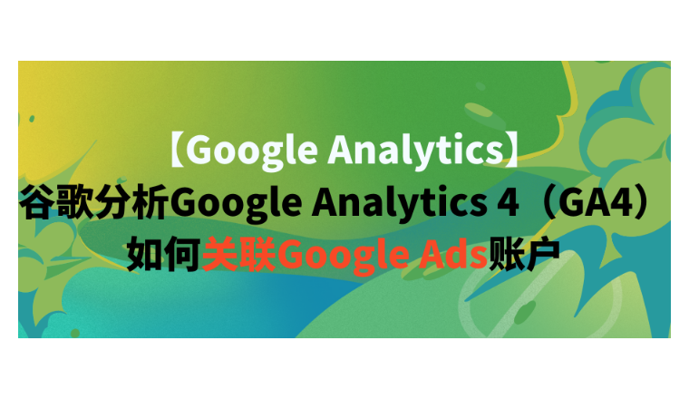 【Google Analytics】谷歌分析Google Analytics 4（GA4）如何关联Google Ads账户