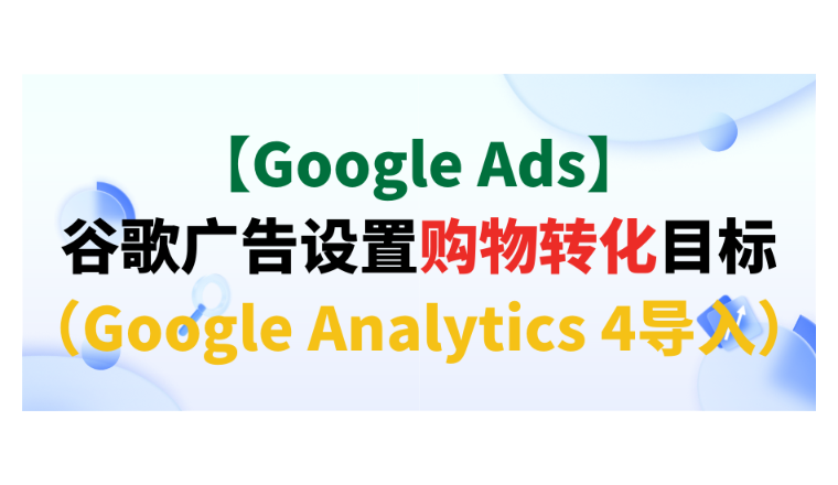 【Google Ads】谷歌廣告設(shè)置購物轉(zhuǎn)化目標(biāo)（Google Analytics 4導(dǎo)入）