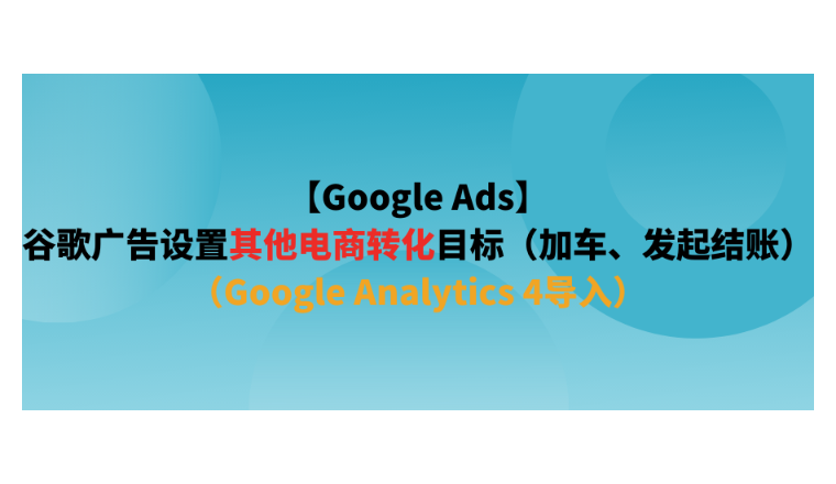 【Google Ads】谷歌廣告設(shè)置其他電商轉(zhuǎn)化目標(biāo)（加車、發(fā)起結(jié)賬）（Google Analytics 4導(dǎo)入）