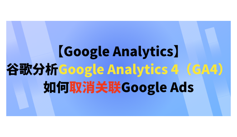 【Google Analytics】谷歌分析Google Analytics 4（GA4）如何取消关联Google Ads