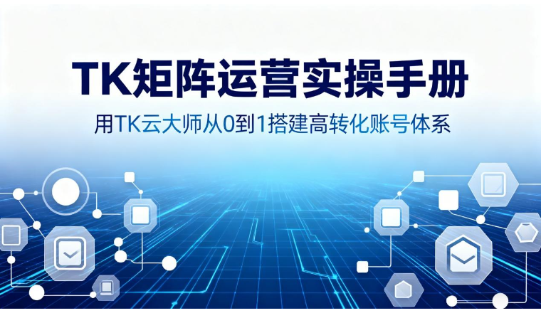 TK矩阵运营实操手册：用TK云大师从0到1搭建高转化账号体系