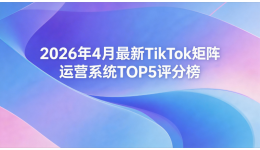 2026年4月最新TikTok矩阵运营系统TOP5评分榜