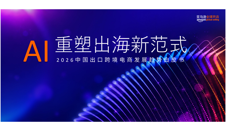 亚马逊全球开店重磅发布《2026中国出口跨境电商白皮书—AI重塑出海新范式》